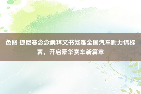 色图 捷尼赛念念崇拜文书繁难全国汽车耐力锦标赛,开启豪华赛车新篇章