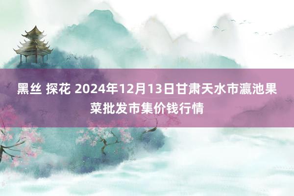 黑丝 探花 2024年12月13日甘肃天水市瀛池果菜批发市集价钱行情