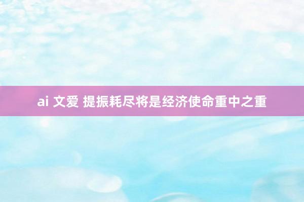 ai 文爱 提振耗尽将是经济使命重中之重