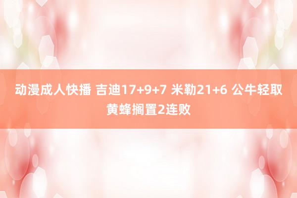 动漫成人快播 吉迪17+9+7 米勒21+6 公牛轻取黄蜂搁置2连败
