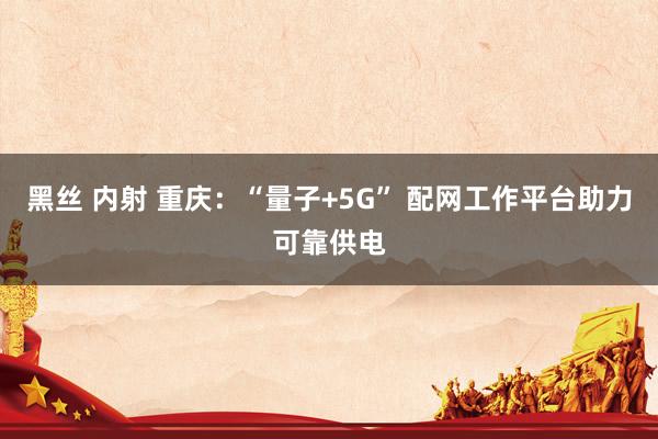 黑丝 内射 重庆:“量子+5G” 配网工作平台助力可靠供电