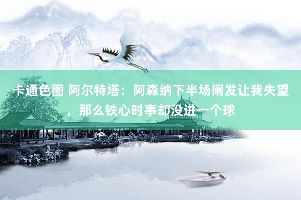 卡通色图 阿尔特塔：阿森纳下半场阐发让我失望，那么铁心时事却没进一个球