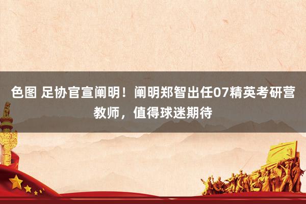 色图 足协官宣阐明!阐明郑智出任07精英考研营教师,值得球迷期待