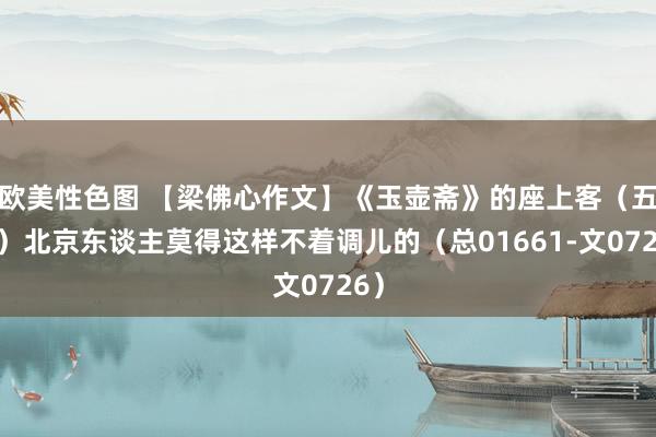 欧美性色图 【梁佛心作文】《玉壶斋》的座上客(五十)北京东谈主莫得这样不着调儿的(总01661-文0726)
