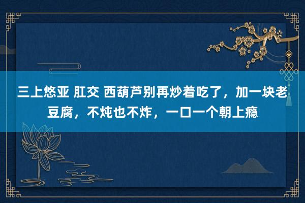 三上悠亚 肛交 西葫芦别再炒着吃了,加一块老豆腐,不炖也不炸,一口一个朝上瘾