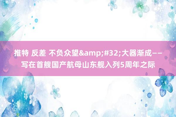 推特 反差 不负众望 大器渐成——写在首艘国产航母山东舰入列5周年之际