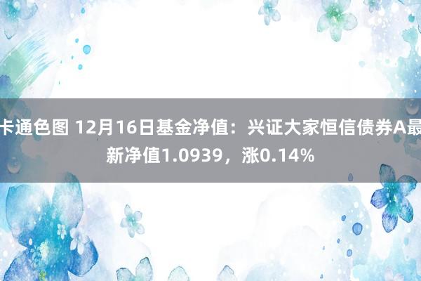 卡通色图 12月16日基金净值：兴证大家恒信债券A最新净值1.0939，涨0.14%