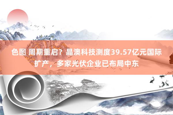 色图 周期重启?晶澳科技测度39.57亿元国际扩产,多家光伏企业已布局中东