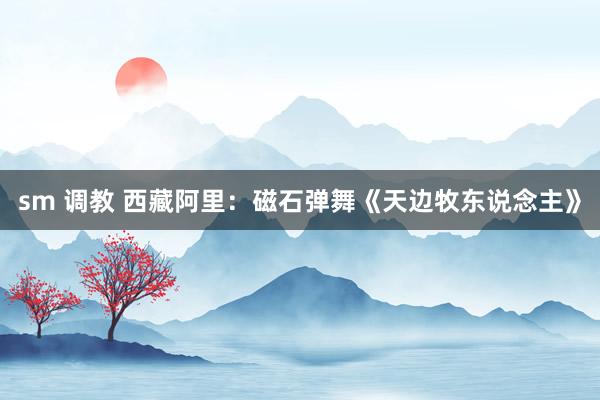sm 调教 西藏阿里：磁石弹舞《天边牧东说念主》