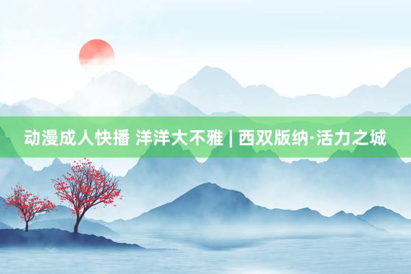 动漫成人快播 洋洋大不雅 | 西双版纳·活力之城