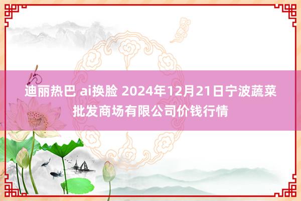 迪丽热巴 ai换脸 2024年12月21日宁波蔬菜批发商场有限公司价钱行情