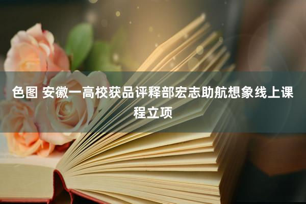 色图 安徽一高校获品评释部宏志助航想象线上课程立项