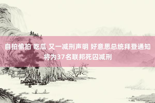 自拍偷拍 吃瓜 又一减刑声明 好意思总统拜登通知将为37名联邦死囚减刑