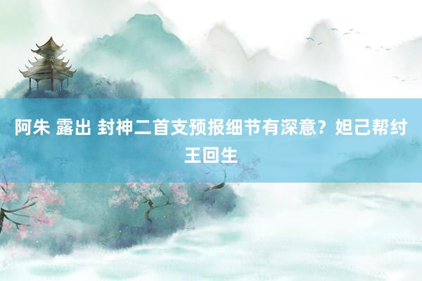 阿朱 露出 封神二首支预报细节有深意？妲己帮纣王回生