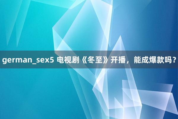 german_sex5 电视剧《冬至》开播，能成爆款吗？