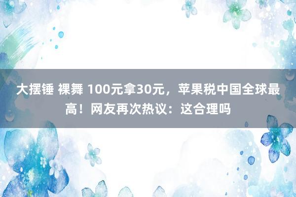 大摆锤 裸舞 100元拿30元，苹果税中国全球最高！网友再次热议：这合理吗