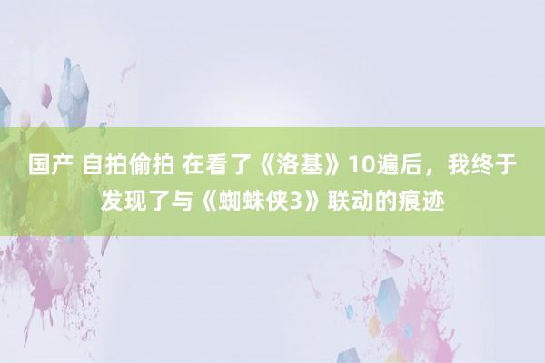 国产 自拍偷拍 在看了《洛基》10遍后,我终于发现了与《蜘蛛侠3》联动的痕迹