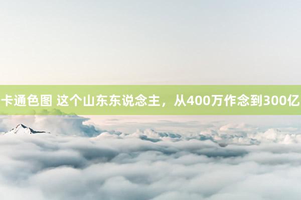 卡通色图 这个山东东说念主,从400万作念到300亿