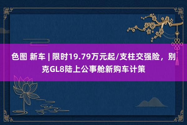 色图 新车 | 限时19.79万元起/支柱交强险,别克GL8陆上公事舱新购车计策