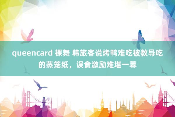 queencard 裸舞 韩旅客说烤鸭难吃被教导吃的蒸笼纸,误食激励难堪一幕