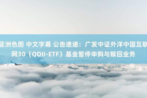 亚洲色图 中文字幕 公告速递：广发中证外洋中国互联网30（QDII-ETF）基金暂停申购与赎回业务