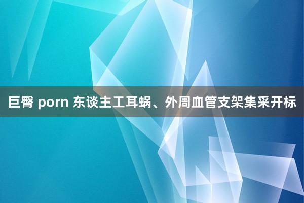 巨臀 porn 东谈主工耳蜗、外周血管支架集采开标