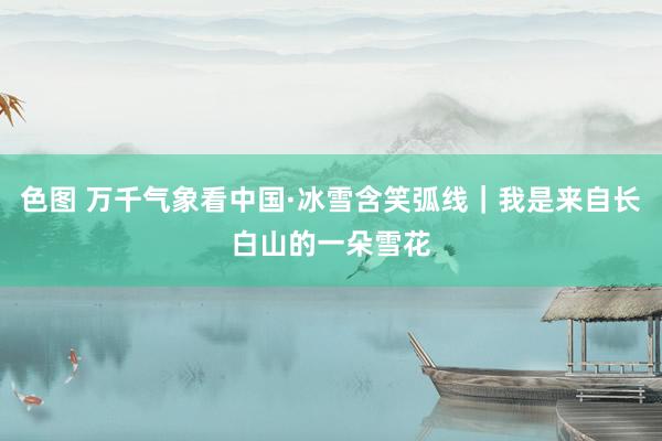 色图 万千气象看中国·冰雪含笑弧线｜我是来自长白山的一朵雪花