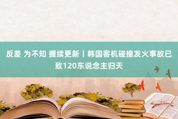 反差 为不知 握续更新丨韩国客机碰撞发火事故已致120东说念主归天
