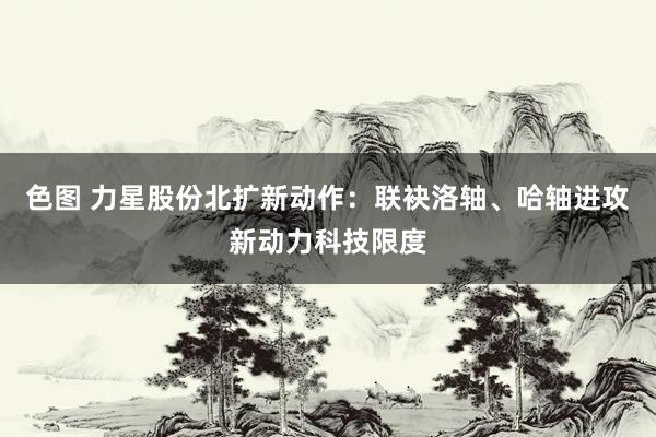 色图 力星股份北扩新动作：联袂洛轴、哈轴进攻新动力科技限度