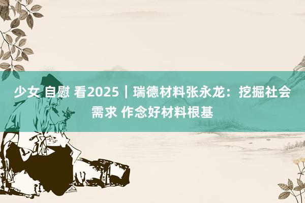 少女 自慰 看2025|瑞德材料张永龙:挖掘社会需求 作念好材料根基