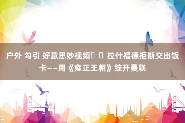 户外 勾引 好意思妙视频⚠️拉什福德拒断交出饭卡——用《雍正王朝》绽开曼联