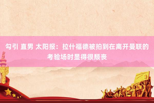 勾引 直男 太阳报:拉什福德被拍到在离开曼联的考验场时显得很颓丧