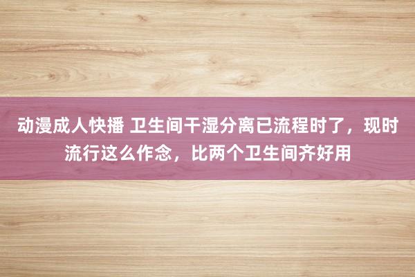 动漫成人快播 卫生间干湿分离已流程时了，现时流行这么作念，比两个卫生间齐好用