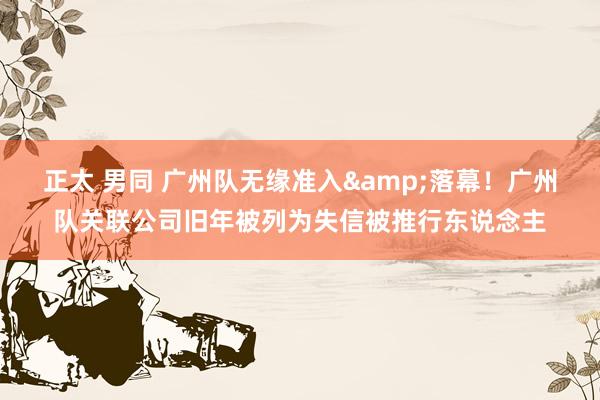 正太 男同 广州队无缘准入&落幕!广州队关联公司旧年被列为失信被推行东说念主