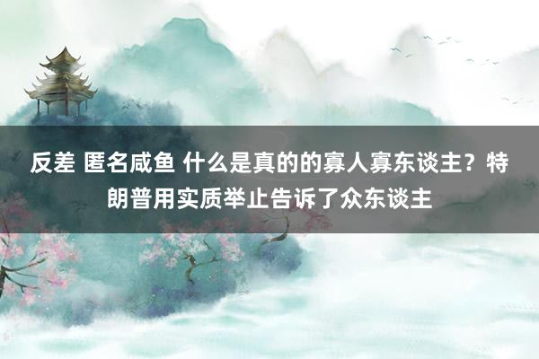 反差 匿名咸鱼 什么是真的的寡人寡东谈主?特朗普用实质举止告诉了众东谈主
