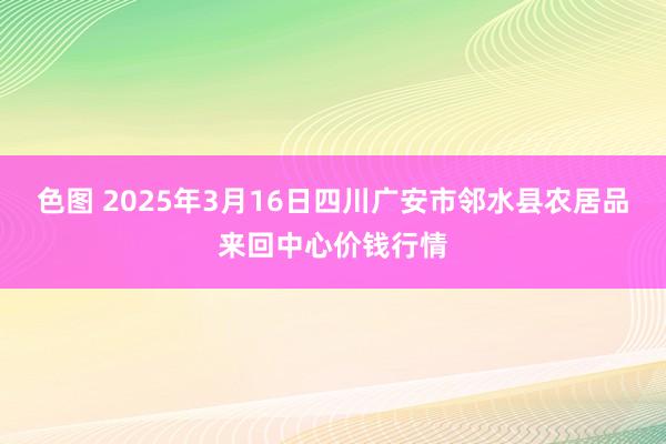 色图 2025年3月16日四川广安市邻水县农居品来回中心价钱行情