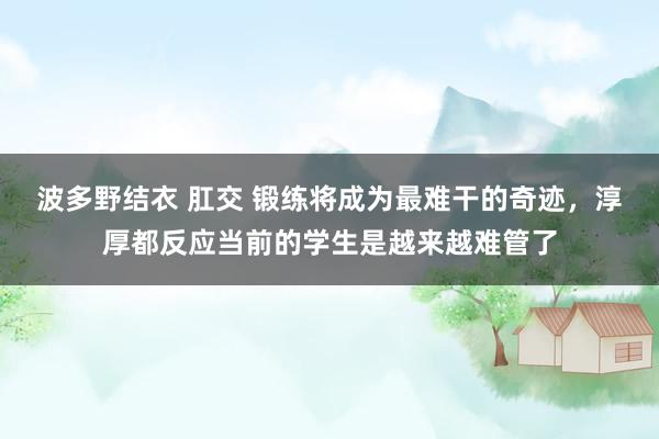 波多野结衣 肛交 锻练将成为最难干的奇迹，淳厚都反应当前的学生是越来越难管了