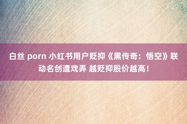 白丝 porn 小红书用户贬抑《黑传奇：悟空》联动名创遭戏弄 越贬抑股价越高！