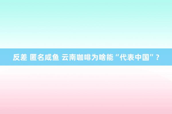 反差 匿名咸鱼 云南咖啡为啥能“代表中国”?