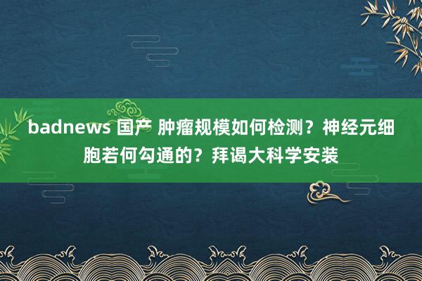 badnews 国产 肿瘤规模如何检测?神经元细胞若何勾通的?拜谒大科学安装