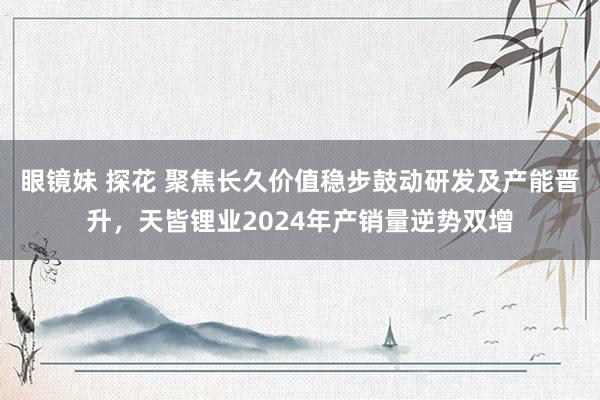 眼镜妹 探花 聚焦长久价值稳步鼓动研发及产能晋升,天皆锂业2024年产销量逆势双增