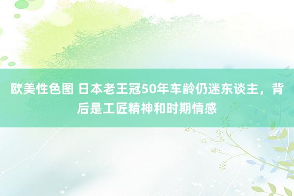 欧美性色图 日本老王冠50年车龄仍迷东谈主，背后是工匠精神和时期情感
