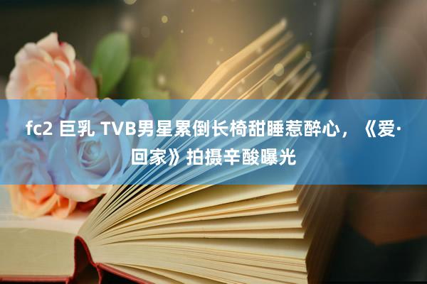 fc2 巨乳 TVB男星累倒长椅甜睡惹醉心,《爱·回家》拍摄辛酸曝光