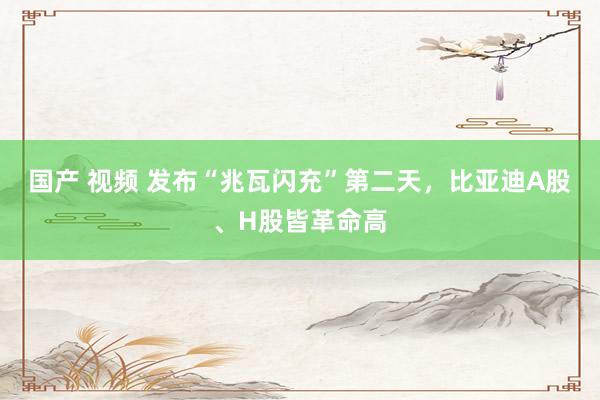 国产 视频 发布“兆瓦闪充”第二天,比亚迪A股、H股皆革命高