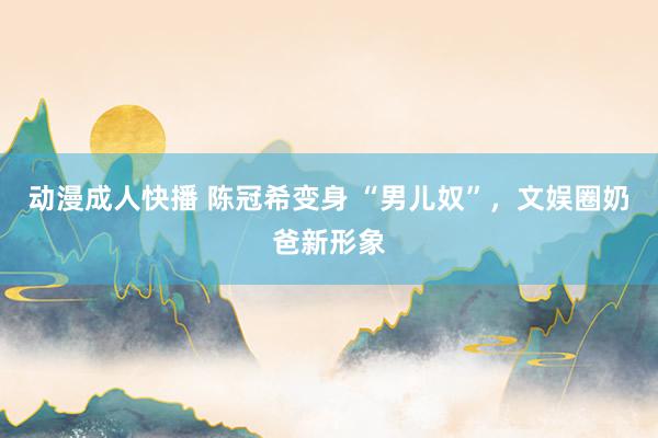 动漫成人快播 陈冠希变身 “男儿奴”,文娱圈奶爸新形象